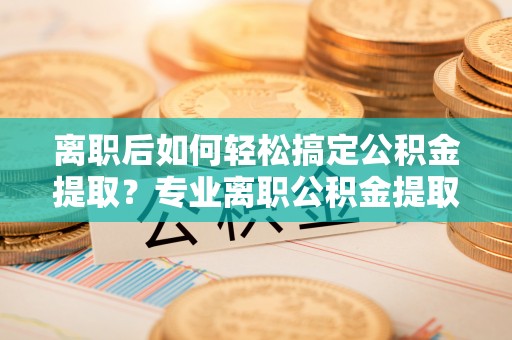舒兰离职后如何轻松搞定公积金提取？专业离职公积金提取代办服务来帮你