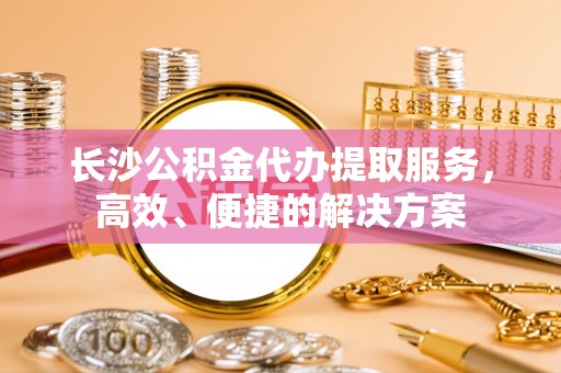 舒兰长沙公积金代办提取服务，高效、便捷的解决方案
