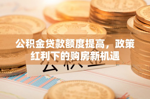 舒兰公积金贷款额度提高，政策红利下的购房新机遇