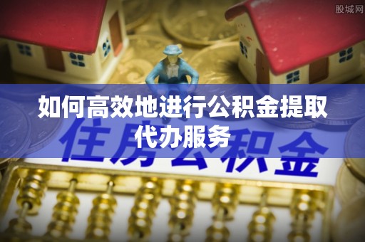 舒兰如何高效地进行公积金提取代办服务