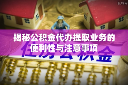 舒兰揭秘公积金代办提取业务的便利性与注意事项