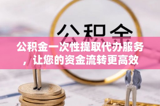 舒兰公积金一次性提取代办服务，让您的资金流转更高效