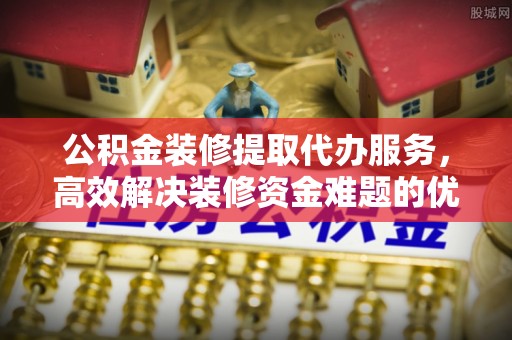 舒兰公积金装修提取代办服务，高效解决装修资金难题的优选方案