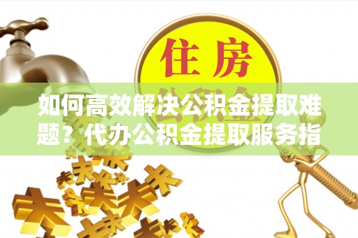 舒兰如何高效解决公积金提取难题？代办公积金提取服务指南