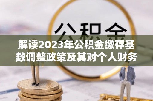 舒兰解读2023年公积金缴存基数调整政策及其对个人财务的影响