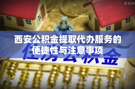 舒兰西安公积金提取代办服务的便捷性与注意事项